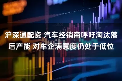 沪深通配资 汽车经销商呼吁淘汰落后产能 对车企满意度仍处于低位