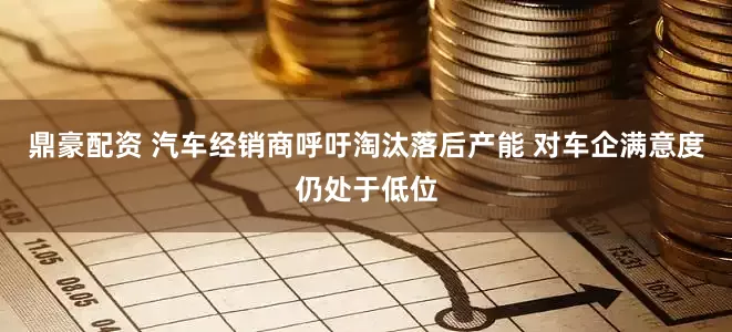 鼎豪配资 汽车经销商呼吁淘汰落后产能 对车企满意度仍处于低位