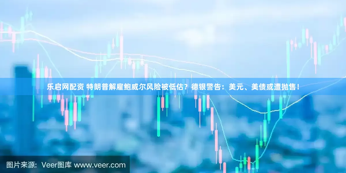 乐启网配资 特朗普解雇鲍威尔风险被低估？德银警告：美元、美债或遭抛售！