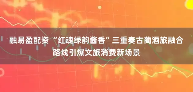 融易盈配资 “红魂绿韵酱香”三重奏古蔺酒旅融合路线引爆文旅消费新场景