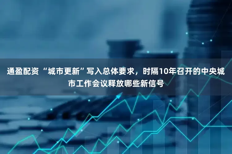 通盈配资 “城市更新”写入总体要求，时隔10年召开的中央城市工作会议释放哪些新信号