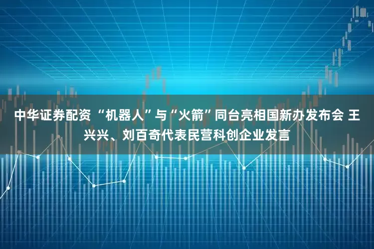 中华证券配资 “机器人”与“火箭”同台亮相国新办发布会 王兴兴、刘百奇代表民营科创企业发言
