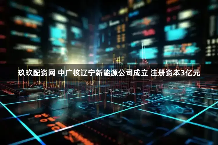 玖玖配资网 中广核辽宁新能源公司成立 注册资本3亿元