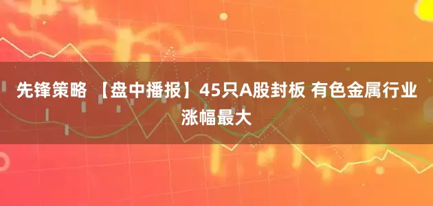 先锋策略 【盘中播报】45只A股封板 有色金属行业涨幅最大