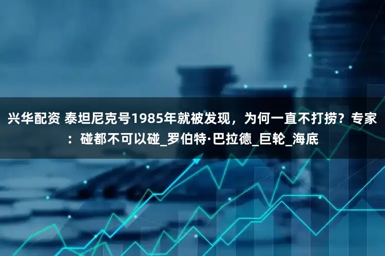兴华配资 泰坦尼克号1985年就被发现，为何一直不打捞？专家：碰都不可以碰_罗伯特·巴拉德_巨轮_海底