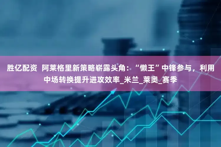 胜亿配资  阿莱格里新策略崭露头角：“懒王”中锋参与，利用中场转换提升进攻效率_米兰_莱奥_赛季