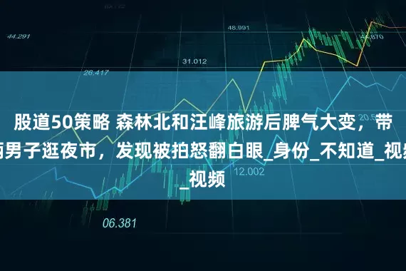 股道50策略 森林北和汪峰旅游后脾气大变，带俩男子逛夜市，发现被拍怒翻白眼_身份_不知道_视频