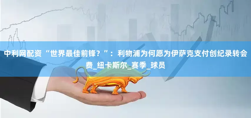 中利网配资 “世界最佳前锋？”：利物浦为何愿为伊萨克支付创纪录转会费_纽卡斯尔_赛季_球员