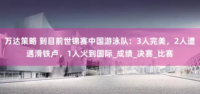万达策略 到目前世锦赛中国游泳队：3人完美，2人遭遇滑铁卢，1人火到国际_成绩_决赛_比赛