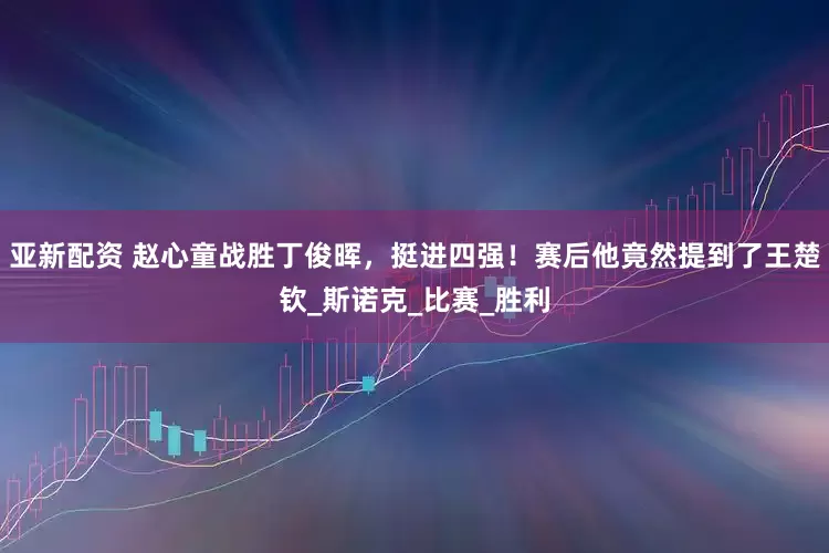 亚新配资 赵心童战胜丁俊晖，挺进四强！赛后他竟然提到了王楚钦_斯诺克_比赛_胜利