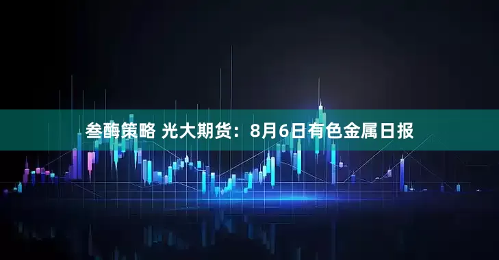 叁酶策略 光大期货：8月6日有色金属日报